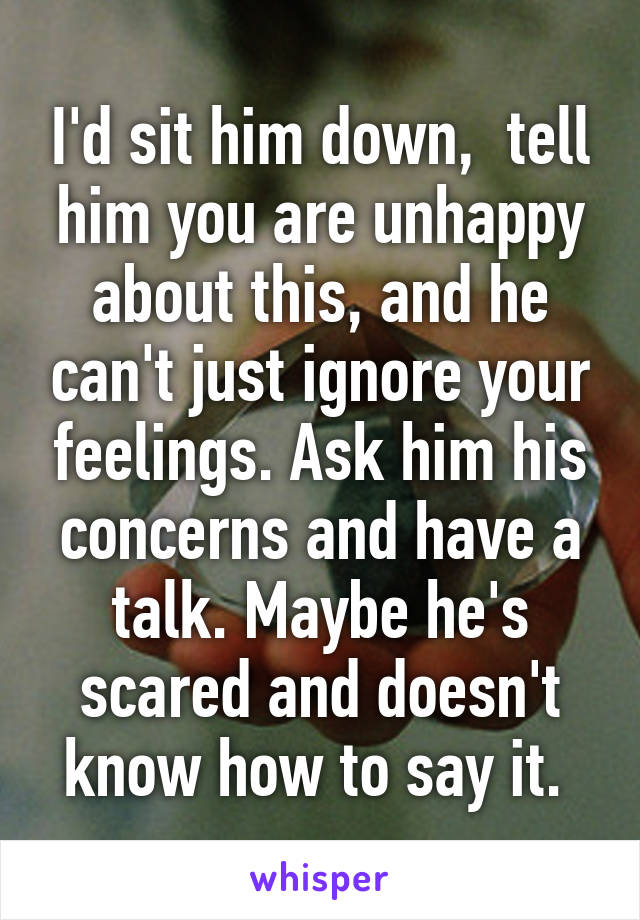 I'd sit him down,  tell him you are unhappy about this, and he can't just ignore your feelings. Ask him his concerns and have a talk. Maybe he's scared and doesn't know how to say it. 