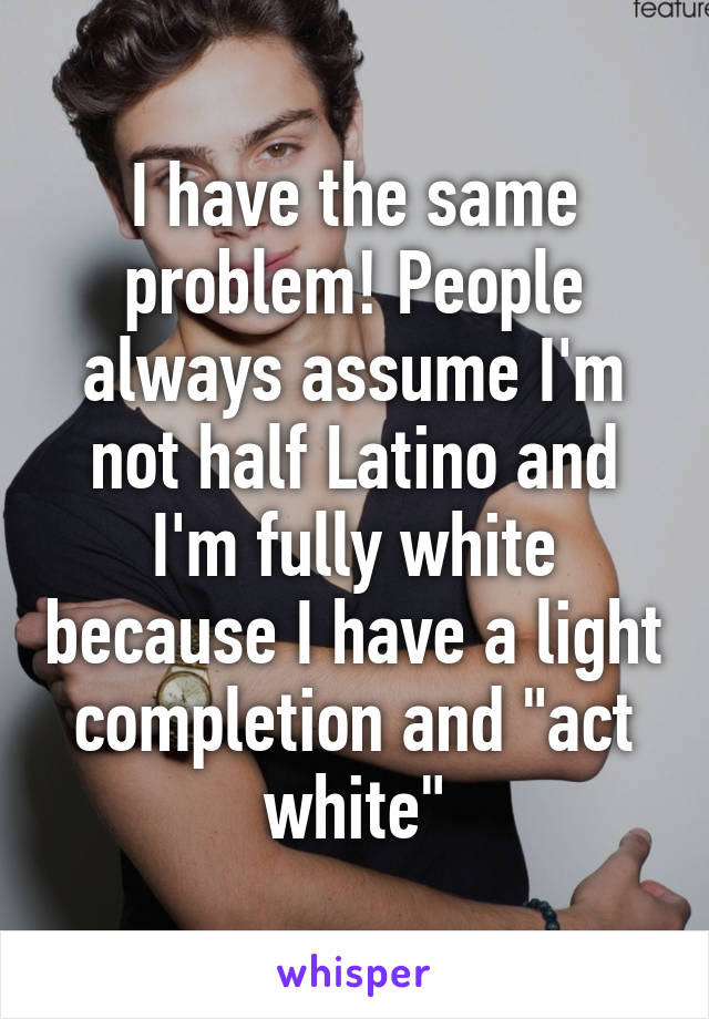 I have the same problem! People always assume I'm not half Latino and I'm fully white because I have a light completion and "act white"