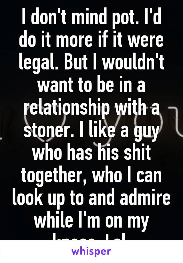 I don't mind pot. I'd do it more if it were legal. But I wouldn't want to be in a relationship with a stoner. I like a guy who has his shit together, who I can look up to and admire while I'm on my knees. Lol 