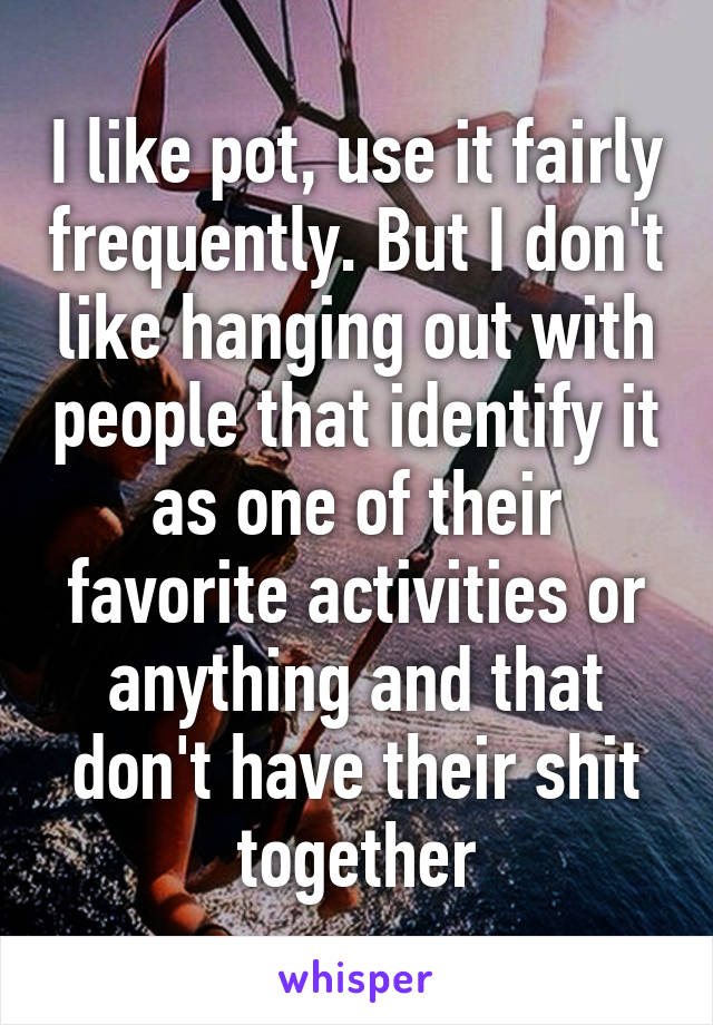 I like pot, use it fairly frequently. But I don't like hanging out with people that identify it as one of their favorite activities or anything and that don't have their shit together