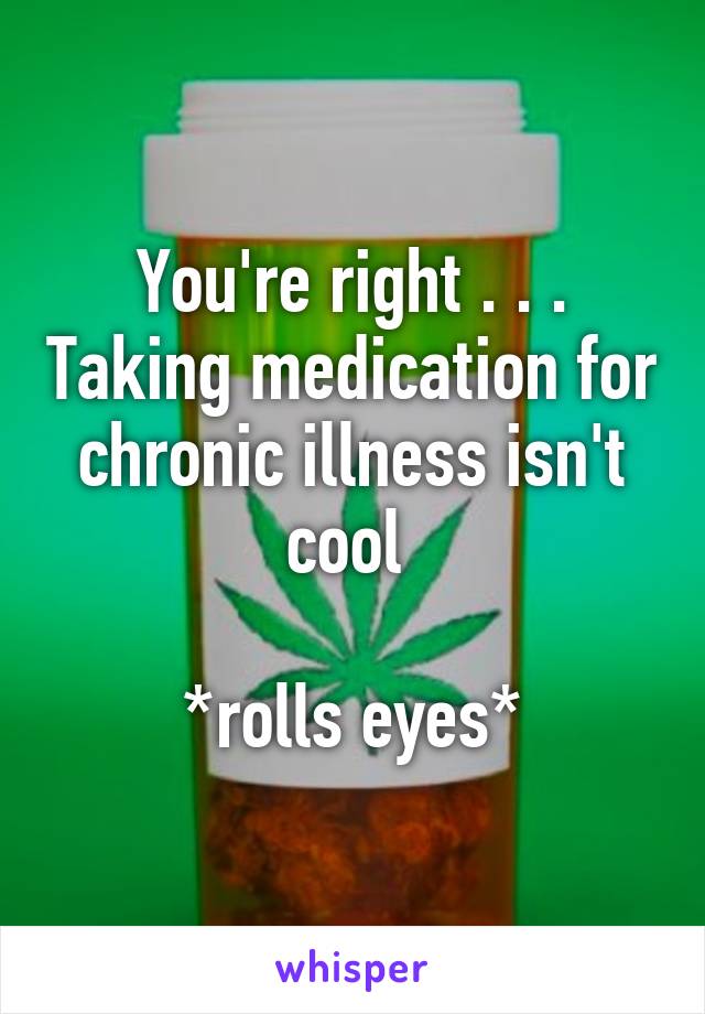 You're right . . . Taking medication for chronic illness isn't cool 

*rolls eyes*