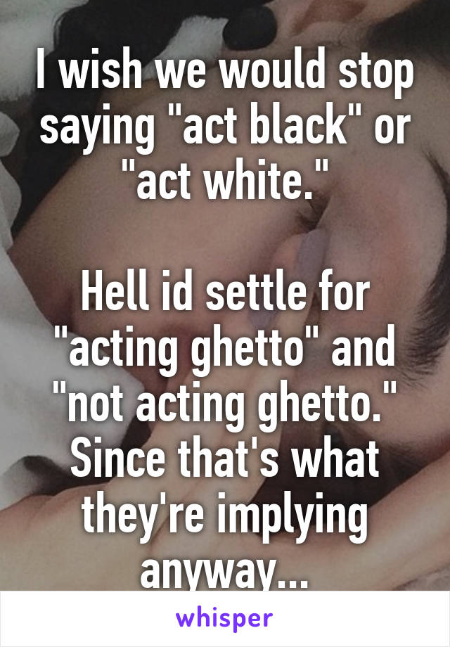 I wish we would stop saying "act black" or "act white."

Hell id settle for "acting ghetto" and "not acting ghetto." Since that's what they're implying anyway...