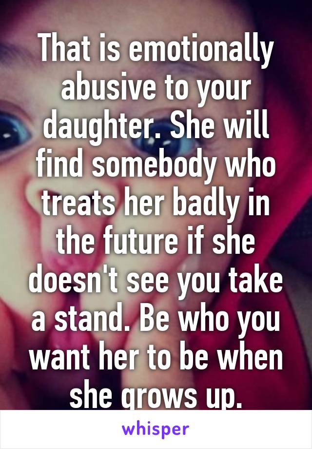 That is emotionally abusive to your daughter. She will find somebody who treats her badly in the future if she doesn't see you take a stand. Be who you want her to be when she grows up.