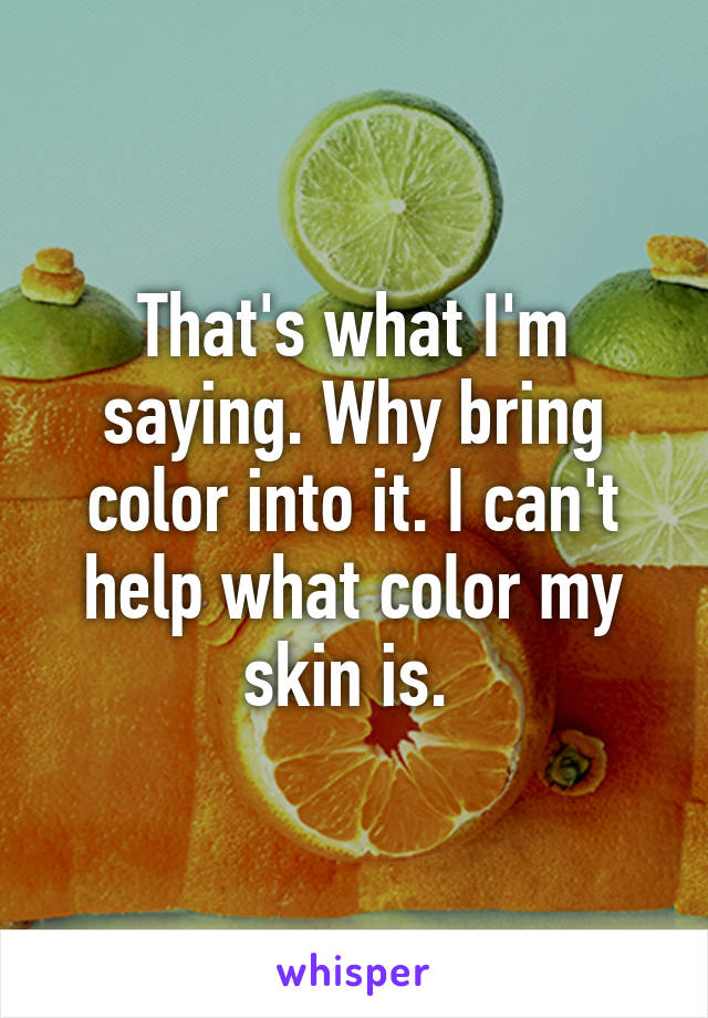 That's what I'm saying. Why bring color into it. I can't help what color my skin is. 