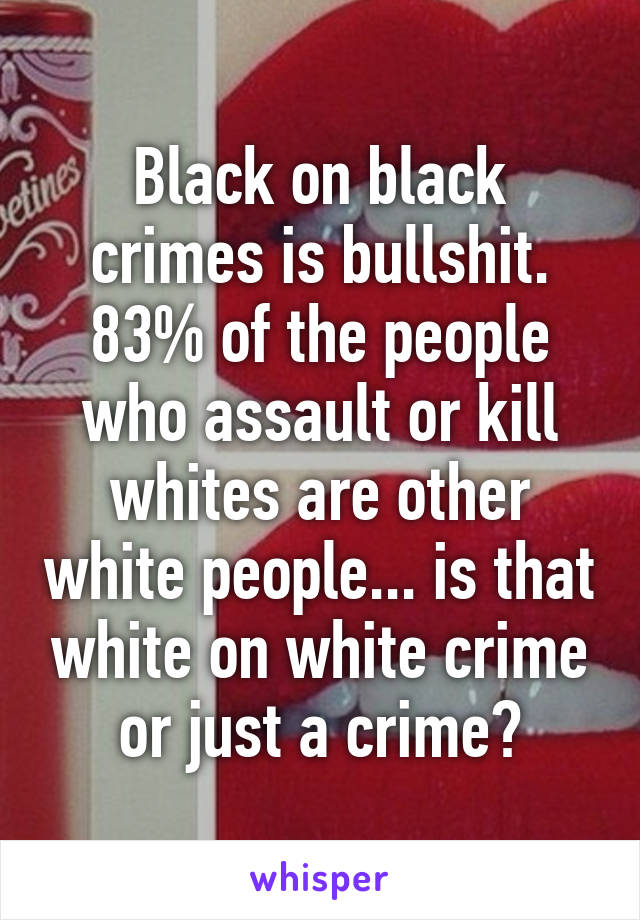 Black on black crimes is bullshit. 83% of the people who assault or kill whites are other white people... is that white on white crime or just a crime?