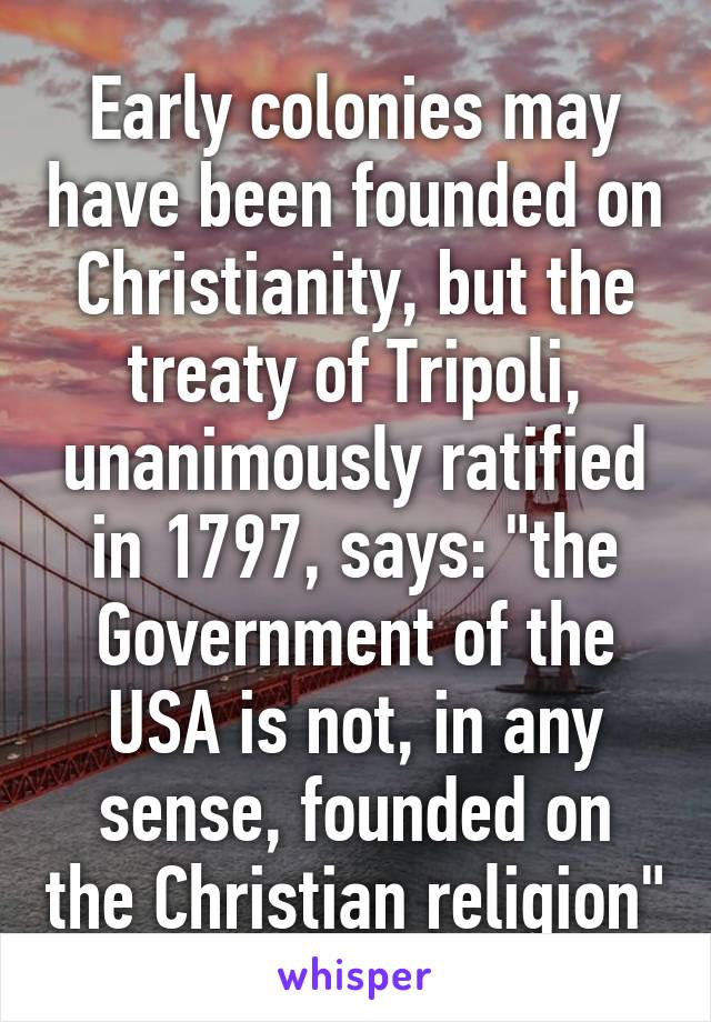 Early colonies may have been founded on Christianity, but the treaty of Tripoli, unanimously ratified in 1797, says: "the Government of the USA is not, in any sense, founded on the Christian religion"