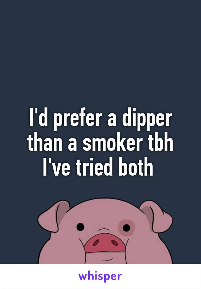 I'd prefer a dipper than a smoker tbh I've tried both 