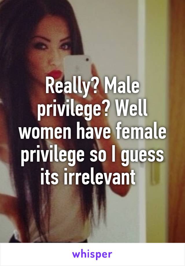 Really? Male privilege? Well women have female privilege so I guess its irrelevant  