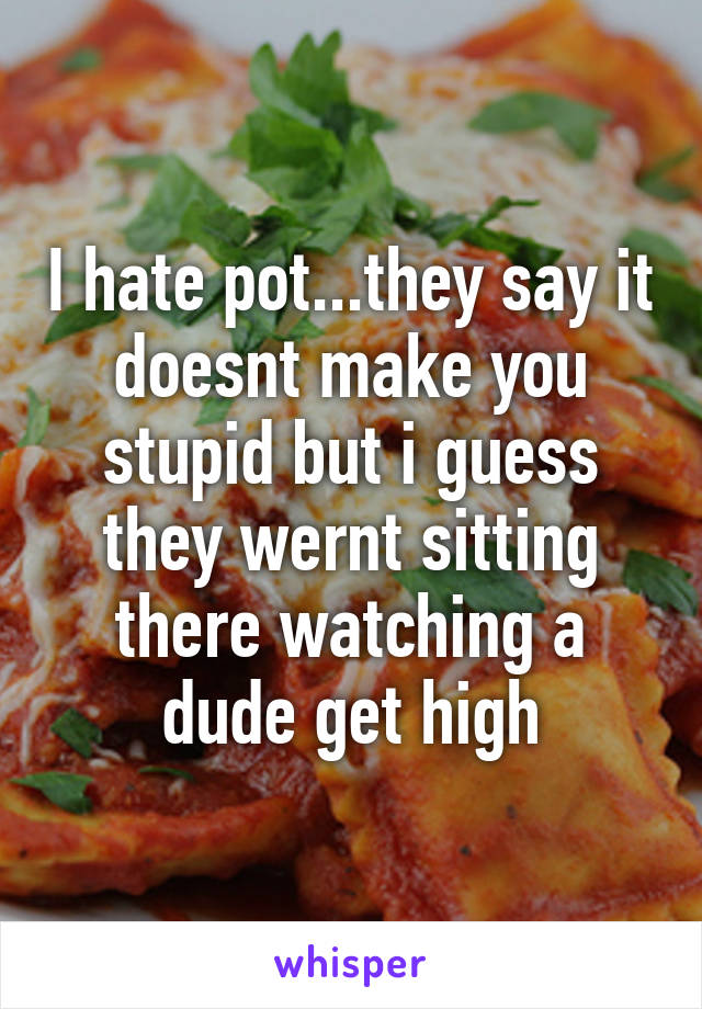 I hate pot...they say it doesnt make you stupid but i guess they wernt sitting there watching a dude get high