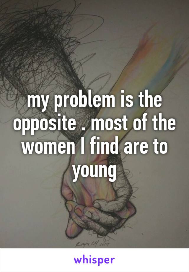 my problem is the opposite . most of the women I find are to young