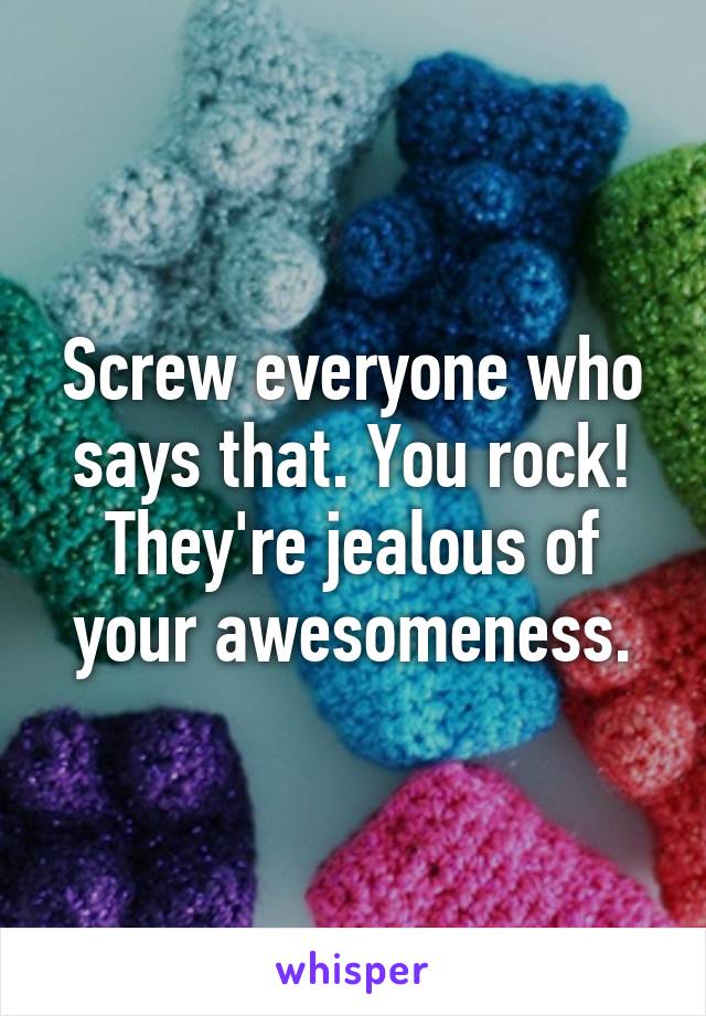 Screw everyone who says that. You rock! They're jealous of your awesomeness.