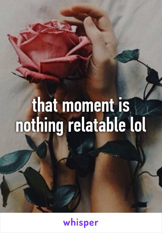 that moment is nothing relatable lol