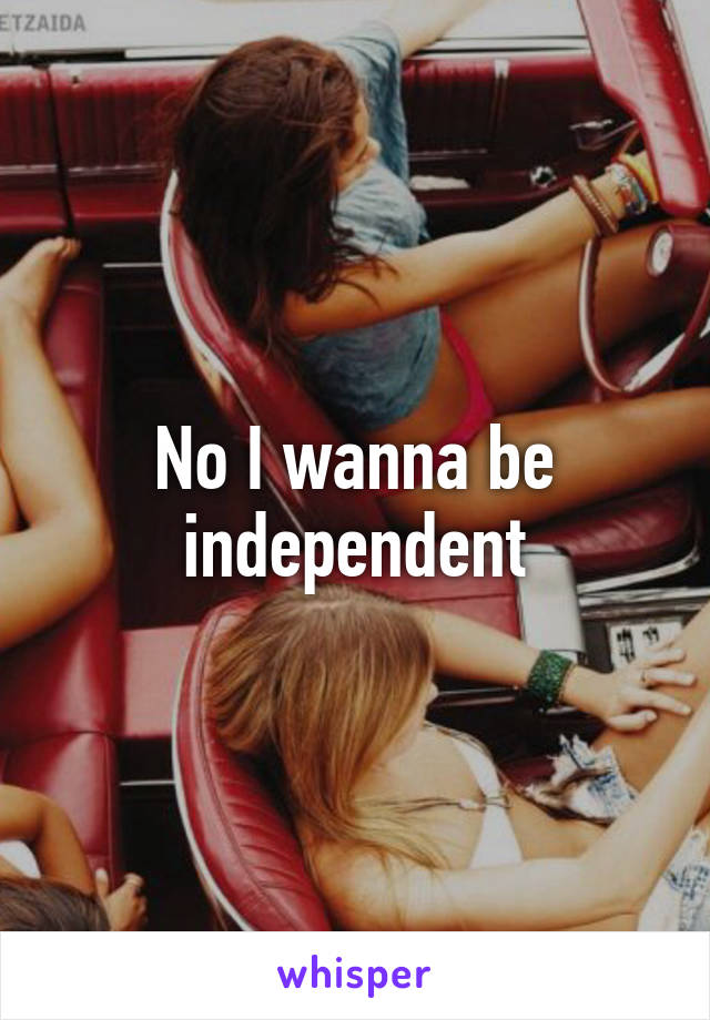 No I wanna be independent