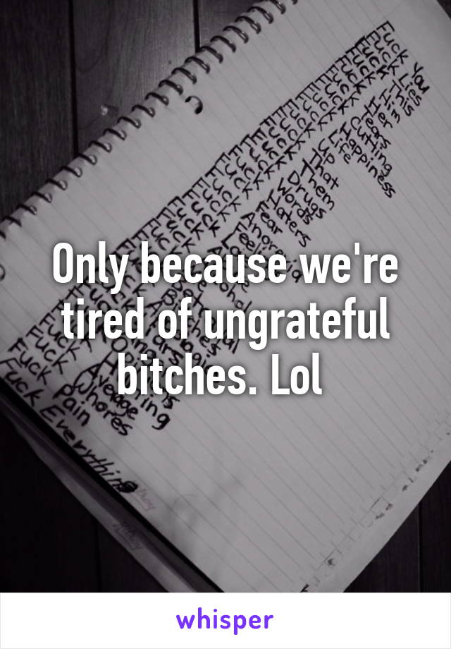 Only because we're tired of ungrateful bitches. Lol 