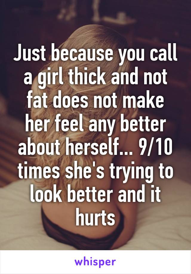 Just because you call a girl thick and not fat does not make her feel any better about herself... 9/10 times she's trying to look better and it hurts