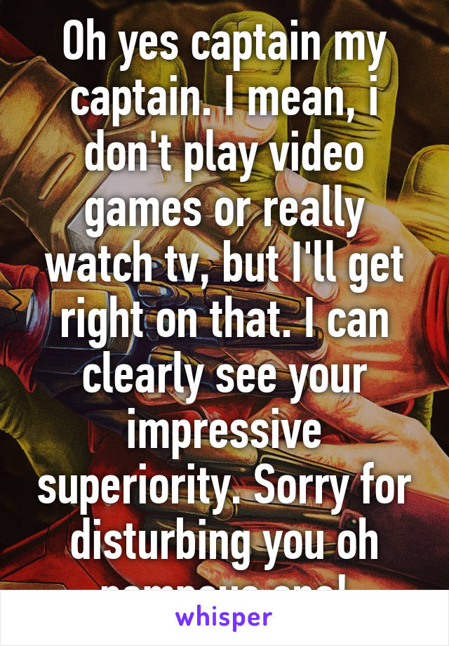 Oh yes captain my captain. I mean, i don't play video games or really watch tv, but I'll get right on that. I can clearly see your impressive superiority. Sorry for disturbing you oh pompous one!