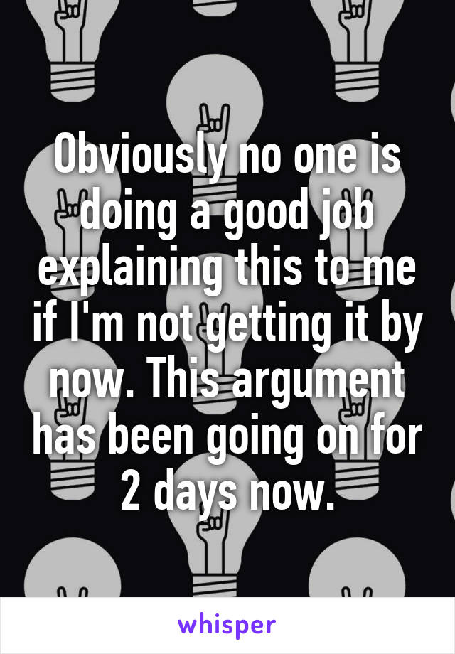 Obviously no one is doing a good job explaining this to me if I'm not getting it by now. This argument has been going on for 2 days now.