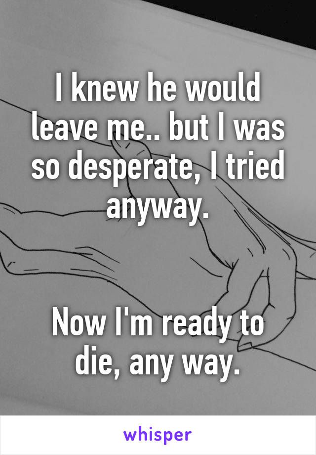 I knew he would leave me.. but I was so desperate, I tried anyway.


Now I'm ready to die, any way.