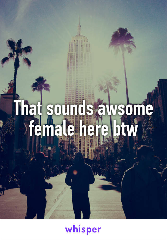That sounds awsome female here btw
