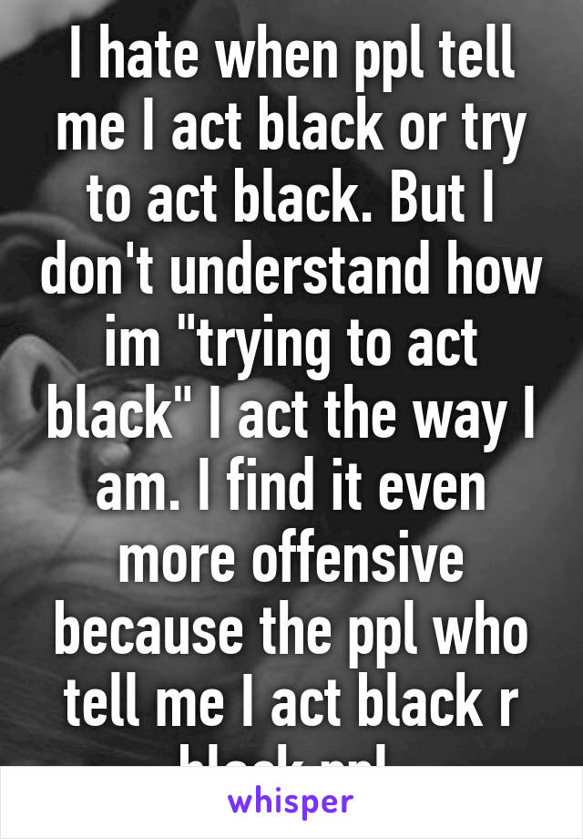 I hate when ppl tell me I act black or try to act black. But I don't understand how im "trying to act black" I act the way I am. I find it even more offensive because the ppl who tell me I act black r black ppl 
