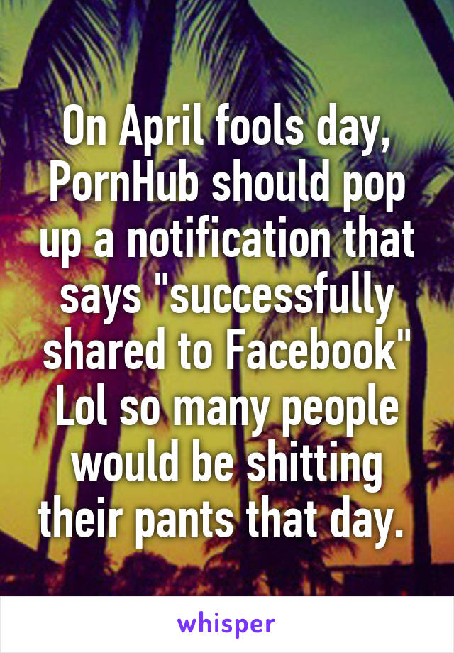 On April fools day, PornHub should pop up a notification that says "successfully shared to Facebook"
Lol so many people would be shitting their pants that day. 
