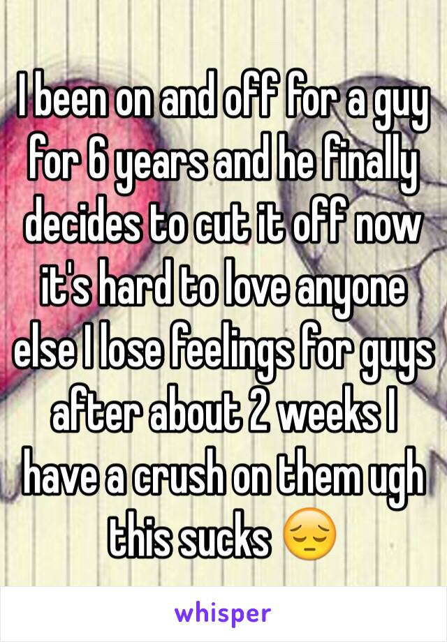 I been on and off for a guy for 6 years and he finally decides to cut it off now it's hard to love anyone else I lose feelings for guys after about 2 weeks I have a crush on them ugh this sucks 😔