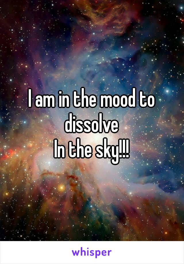 I am in the mood to dissolve 
In the sky!!!