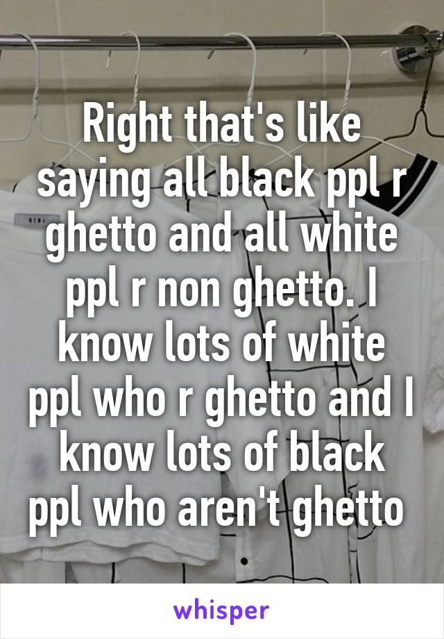 Right that's like saying all black ppl r ghetto and all white ppl r non ghetto. I know lots of white ppl who r ghetto and I know lots of black ppl who aren't ghetto 