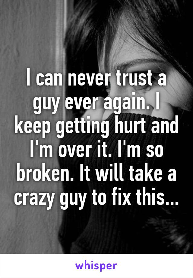 I can never trust a guy ever again. I keep getting hurt and I'm over it. I'm so broken. It will take a crazy guy to fix this...