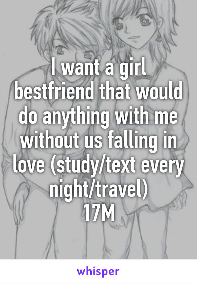 I want a girl bestfriend that would do anything with me without us falling in love (study/text every night/travel)
17M