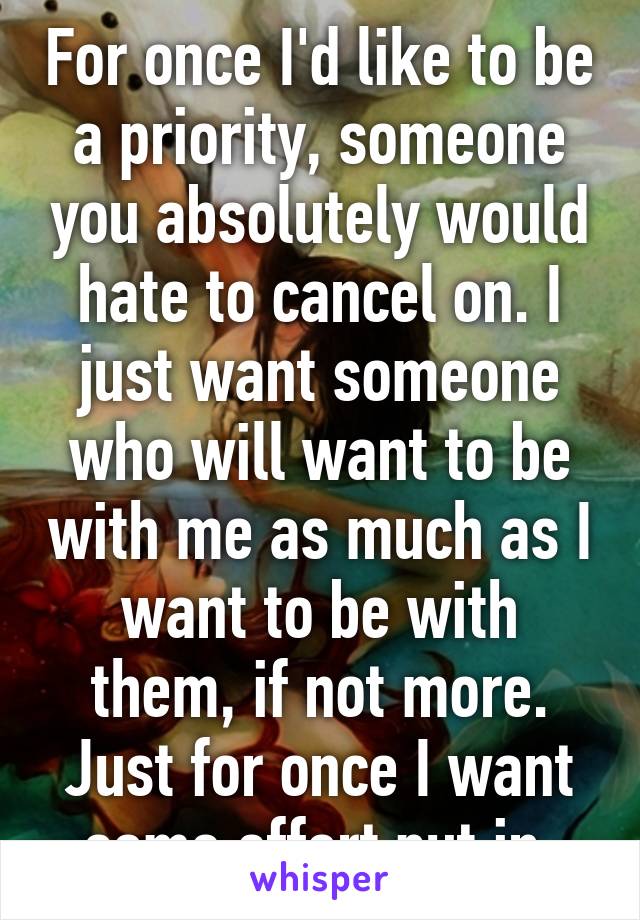 For once I'd like to be a priority, someone you absolutely would hate to cancel on. I just want someone who will want to be with me as much as I want to be with them, if not more. Just for once I want some effort put in.