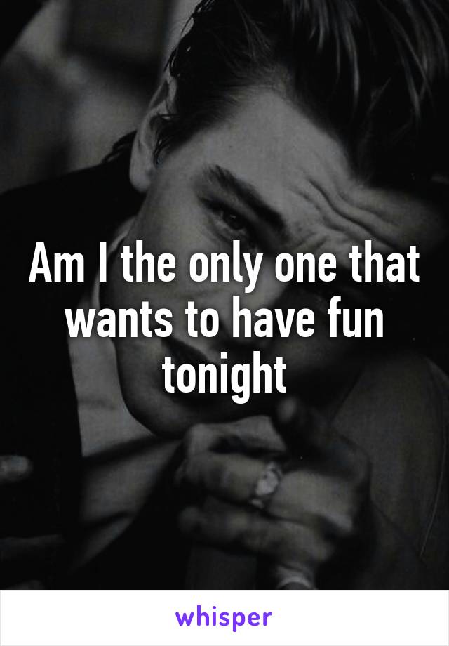 Am I the only one that wants to have fun tonight
