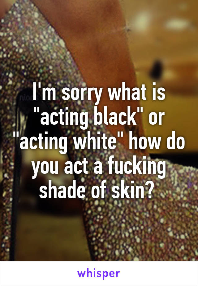 I'm sorry what is "acting black" or "acting white" how do you act a fucking shade of skin? 