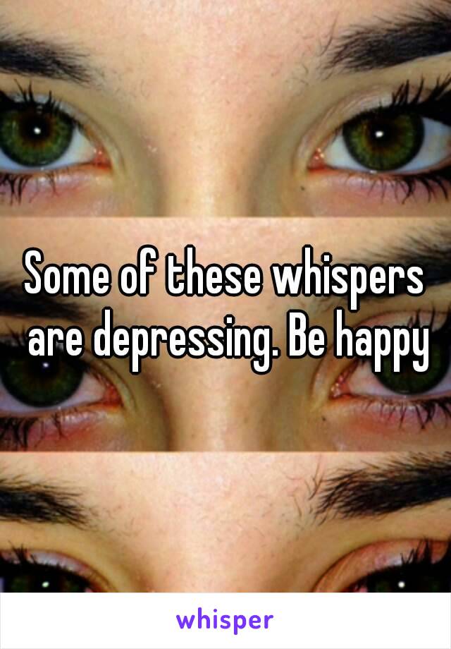 Some of these whispers are depressing. Be happy