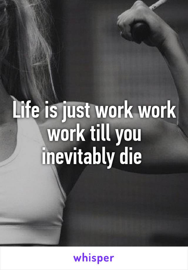 Life is just work work work till you inevitably die 
