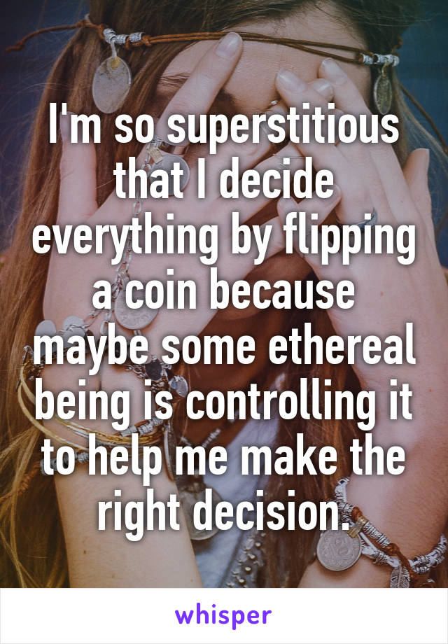 I'm so superstitious that I decide everything by flipping a coin because maybe some ethereal being is controlling it to help me make the right decision.