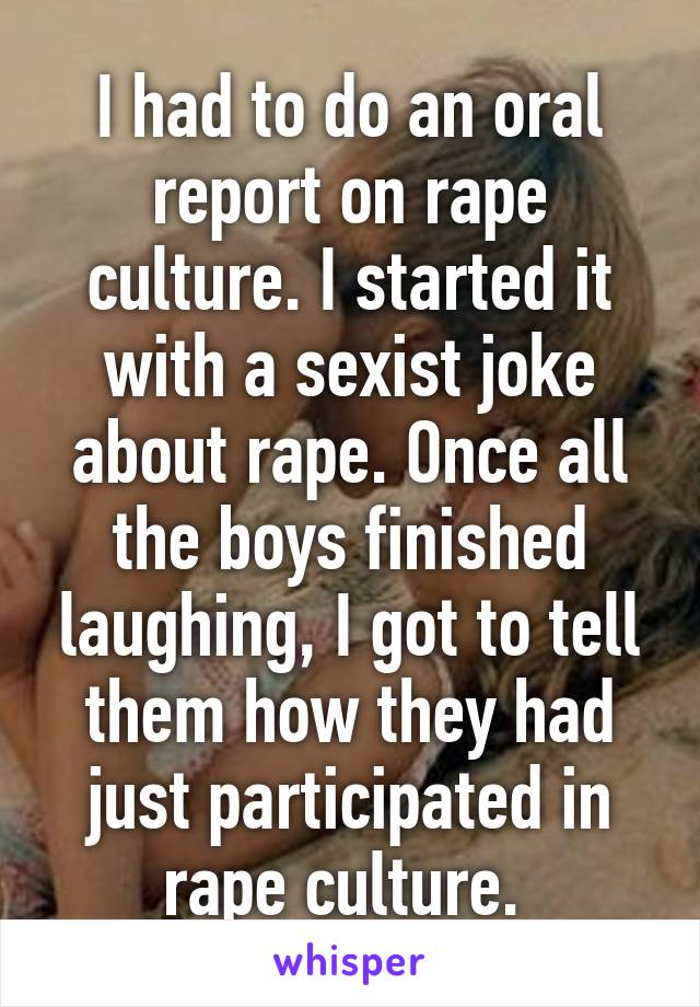I had to do an oral report on rape culture. I started it with a sexist joke about rape. Once all the boys finished laughing, I got to tell them how they had just participated in rape culture. 