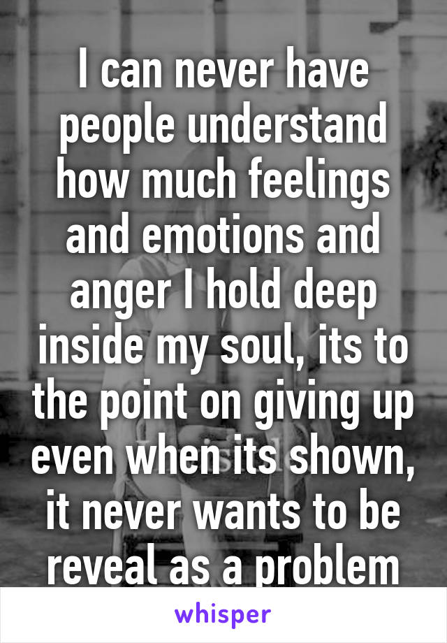 I can never have people understand how much feelings and emotions and anger I hold deep inside my soul, its to the point on giving up even when its shown, it never wants to be reveal as a problem