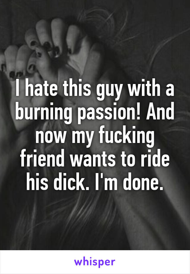 I hate this guy with a burning passion! And now my fucking friend wants to ride his dick. I'm done.