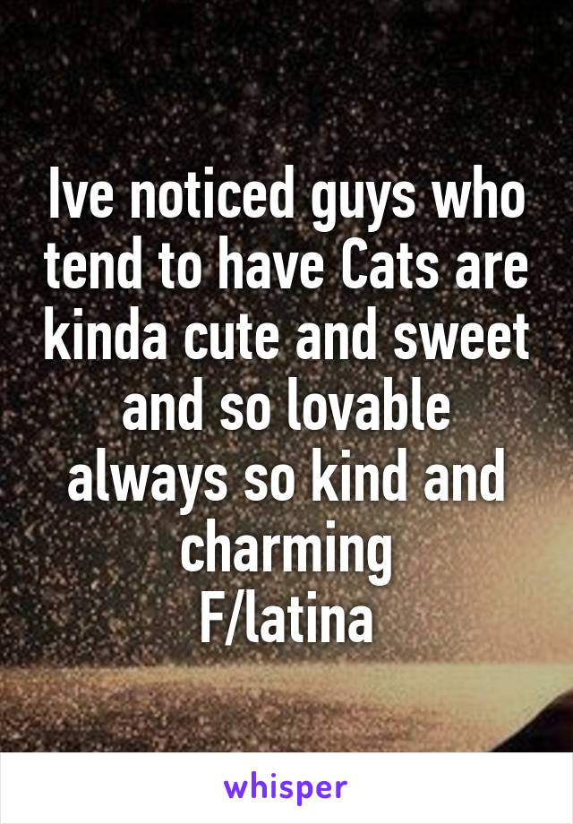 Ive noticed guys who tend to have Cats are kinda cute and sweet and so lovable always so kind and charming
F/latina