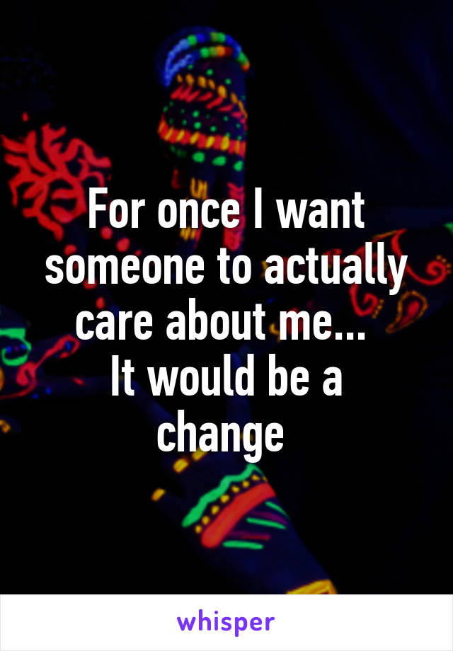 For once I want someone to actually care about me... 
It would be a change 