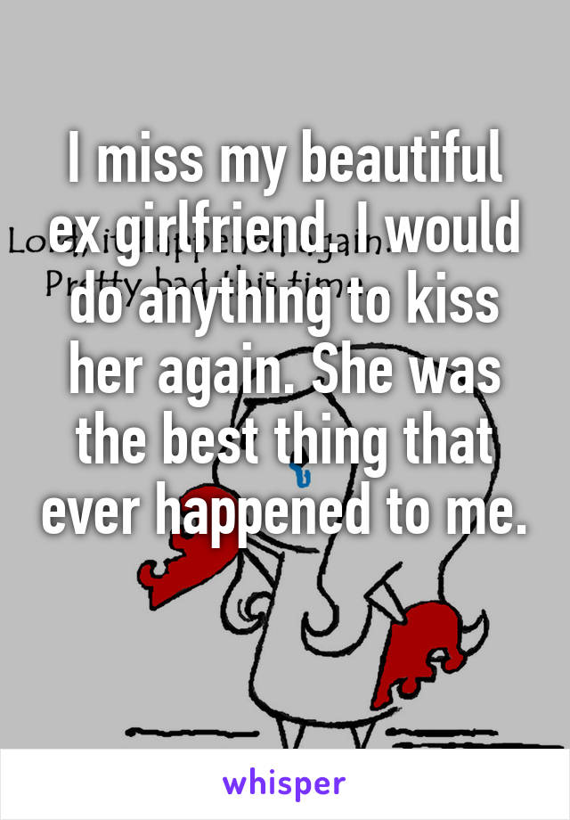 I miss my beautiful ex girlfriend. I would do anything to kiss her again. She was the best thing that ever happened to me. 
