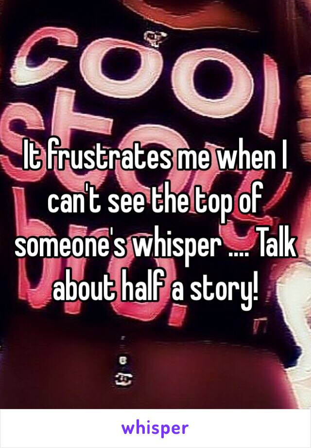 It frustrates me when I can't see the top of someone's whisper .... Talk about half a story! 
