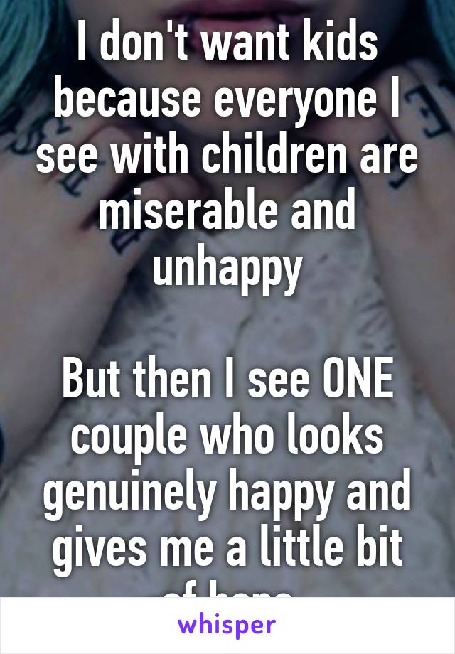 I don't want kids because everyone I see with children are miserable and unhappy

But then I see ONE couple who looks genuinely happy and gives me a little bit of hope