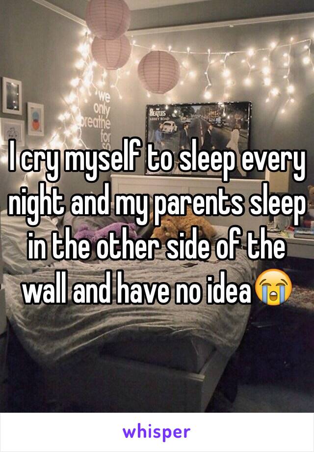 I cry myself to sleep every night and my parents sleep in the other side of the wall and have no idea😭
