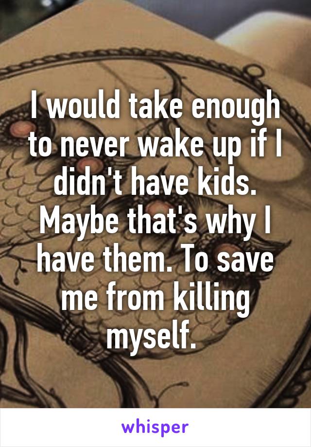 I would take enough to never wake up if I didn't have kids. Maybe that's why I have them. To save me from killing myself. 