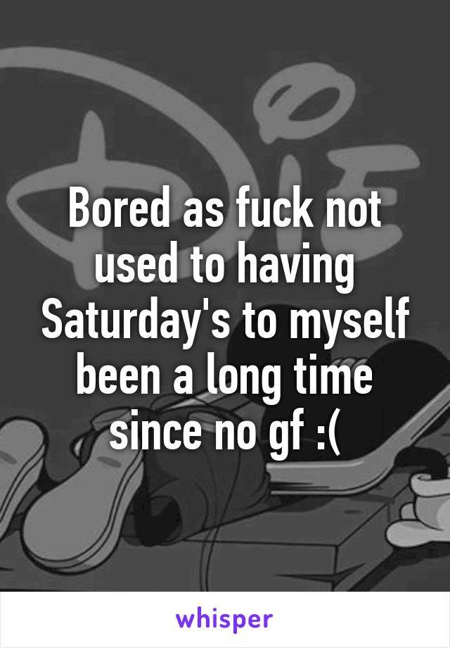 Bored as fuck not used to having Saturday's to myself been a long time since no gf :(