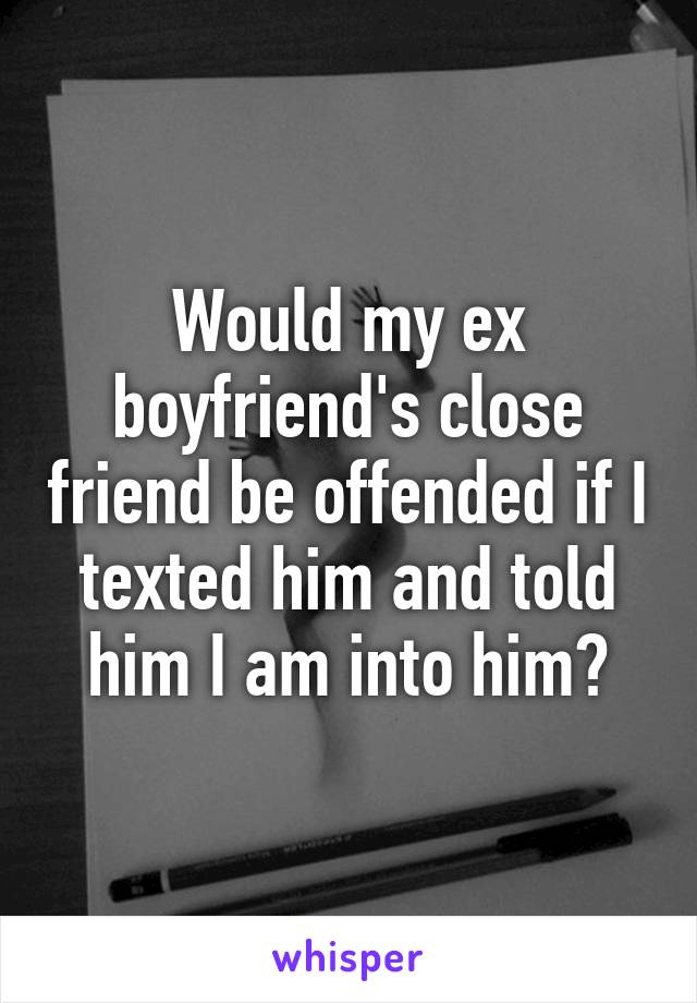 Would my ex boyfriend's close friend be offended if I texted him and told him I am into him?