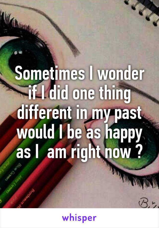 Sometimes I wonder if I did one thing different in my past would I be as happy as I  am right now ?