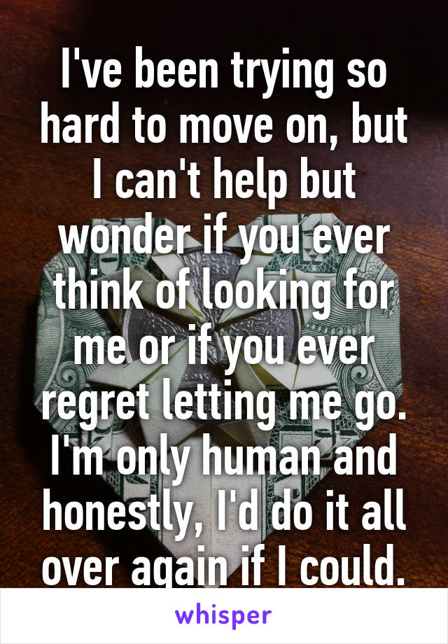 I've been trying so hard to move on, but I can't help but wonder if you ever think of looking for me or if you ever regret letting me go. I'm only human and honestly, I'd do it all over again if I could.